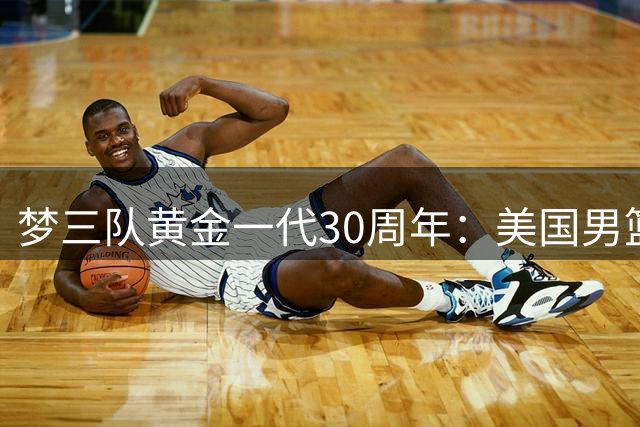 梦三队黄金一代30周年：美国男篮晒传奇阵容重温亚特兰大奥运辉煌