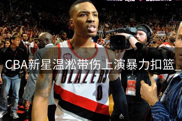 CBA新星温淞带伤上演暴力扣篮 社交媒体发文"残血"引热议